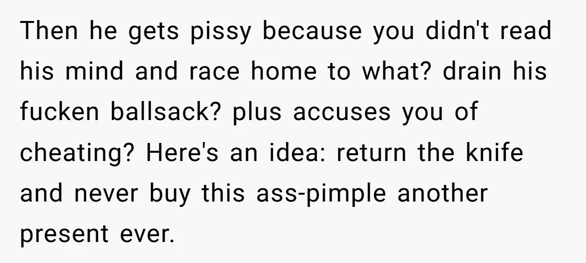 Then he gets pissy because you didn't read his mind and race home to what? drain his fucken ballsack? plus accuses you of cheating? Here's an idea: return the knife...
