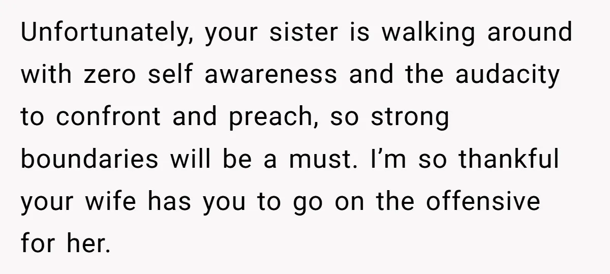 Unfortunately, your sister is walking around with zero self awareness and the audacity to confront and preach, so strong boundaries will be a must. I’m so thankful your wife has...