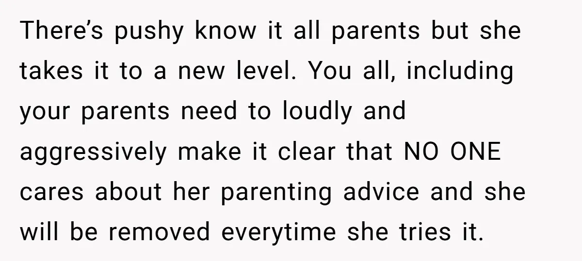 There’s pushy know it all parents but she takes it to a new level. You all, including your parents need to loudly and aggressively make it clear that NO ONE...