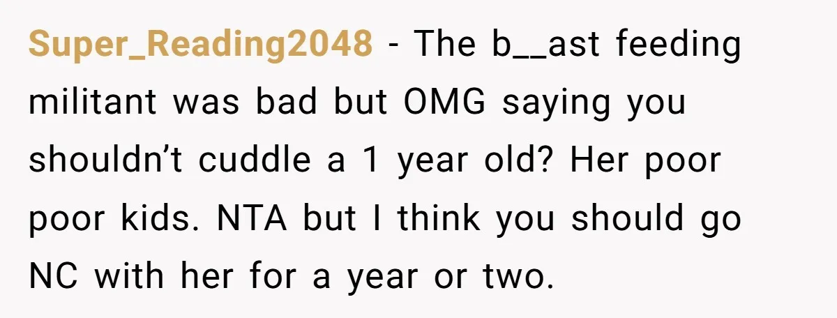 Super_Reading2048 − The b__ast feeding militant was bad but OMG saying you shouldn’t cuddle a 1 year old? Her poor poor kids. NTA but I think you should go NC...