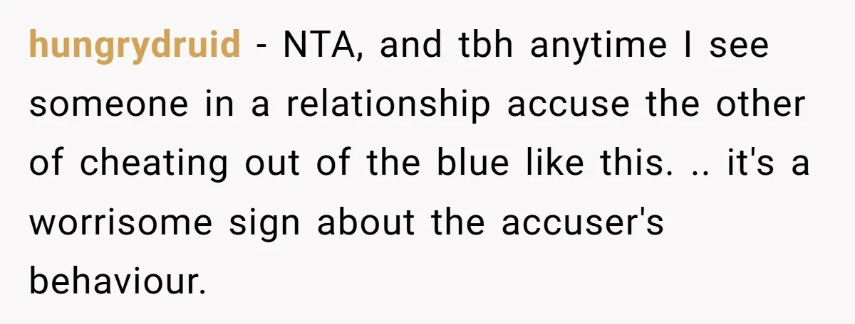 hungrydruid − NTA, and tbh anytime I see someone in a relationship accuse the other of cheating out of the blue like this. .. it's a worrisome sign about the...