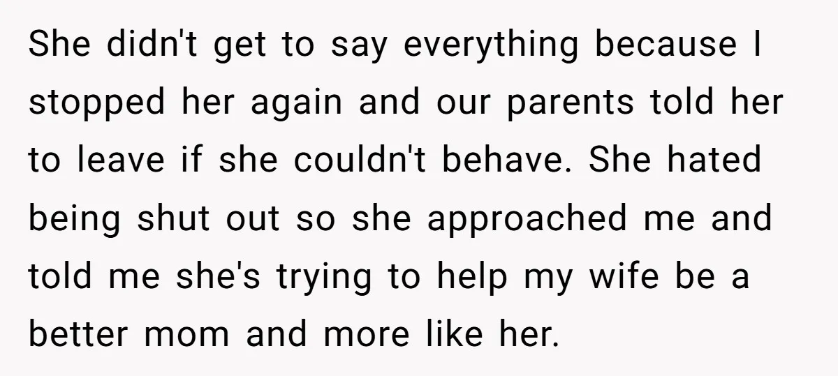 She didn't get to say everything because I stopped her again and our parents told her to leave if she couldn't behave. She hated being shut out so she approached...