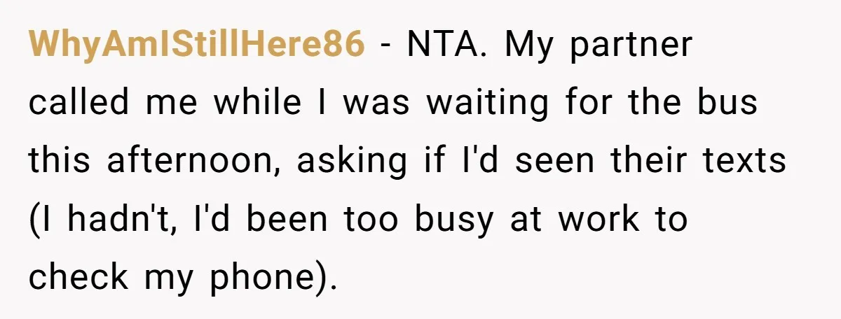 WhyAmIStillHere86 − NTA. My partner called me while I was waiting for the bus this afternoon, asking if I'd seen their texts (I hadn't, I'd been too busy at work...