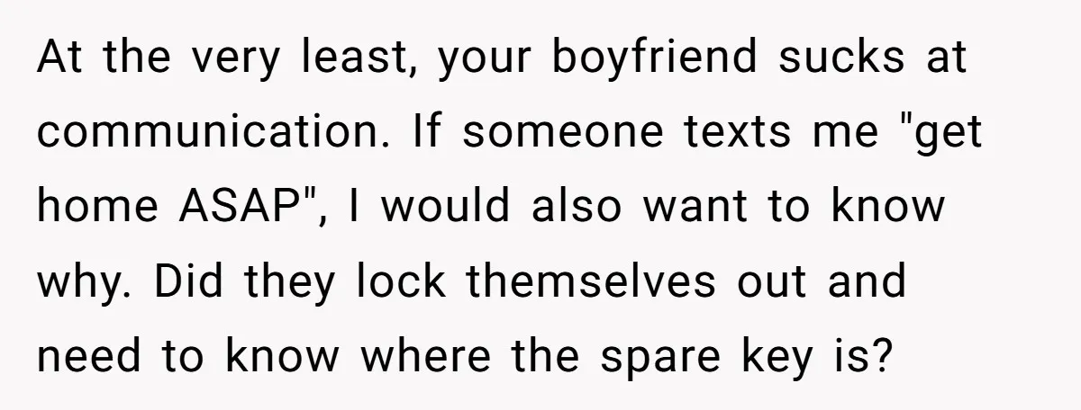 At the very least, your boyfriend sucks at communication. If someone texts me "get home ASAP", I would also want to know why. Did they lock themselves out and need...