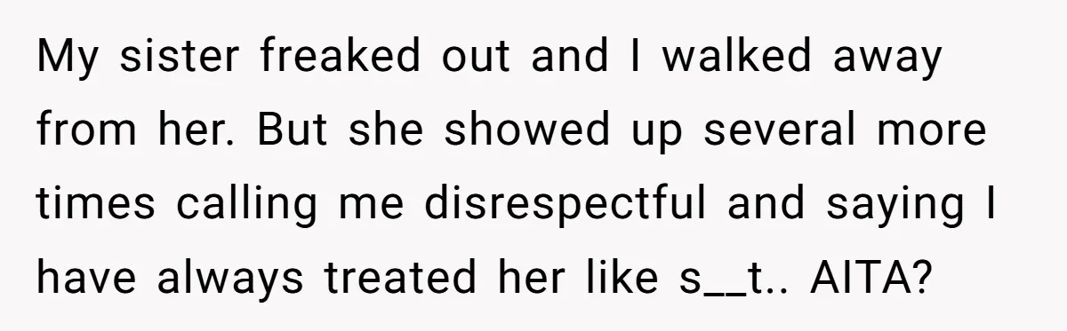 My sister freaked out and I walked away from her. But she showed up several more times calling me disrespectful and saying I have always treated her like s__t.. AITA?