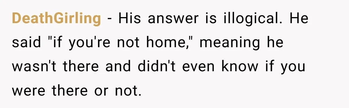 DeathGirling − His answer is illogical. He said "if you're not home," meaning he wasn't there and didn't even know if you were there or not.