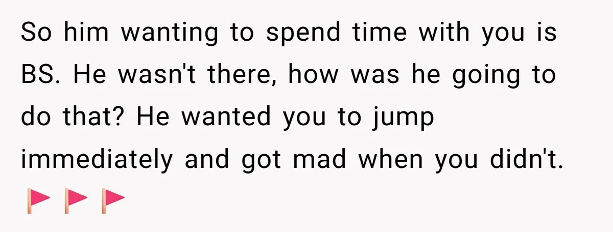 So him wanting to spend time with you is BS. He wasn't there, how was he going to do that? He wanted you to jump immediately and got mad when...