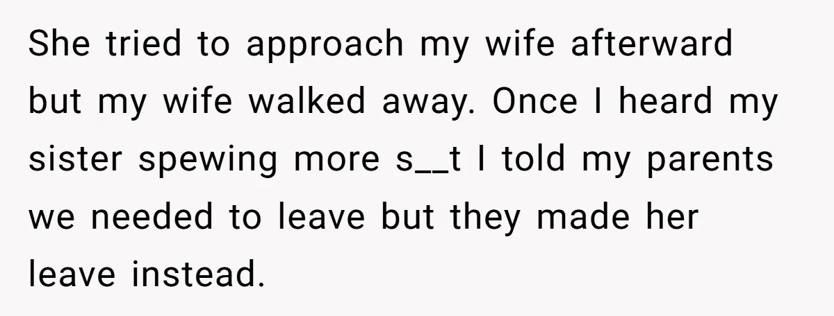 She tried to approach my wife afterward but my wife walked away. Once I heard my sister spewing more s__t I told my parents we needed to leave but they...
