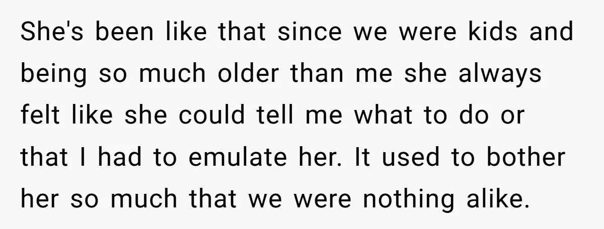 She's been like that since we were kids and being so much older than me she always felt like she could tell me what to do or that I had...
