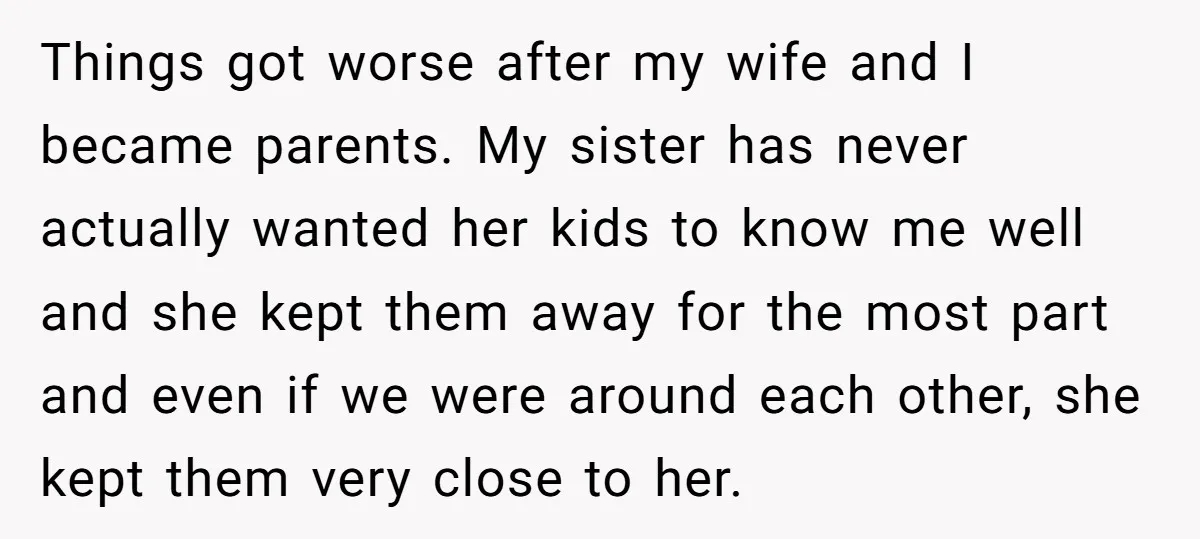 Things got worse after my wife and I became parents. My sister has never actually wanted her kids to know me well and she kept them away for the most...