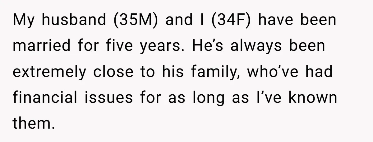 My husband (35M) and I (34F) have been married for five years. He’s always been extremely close to his family, who’ve had financial issues for as long as I’ve known...