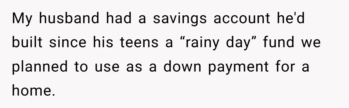 My husband had a savings account he'd built since his teens a “rainy day” fund we planned to use as a down payment for a home.