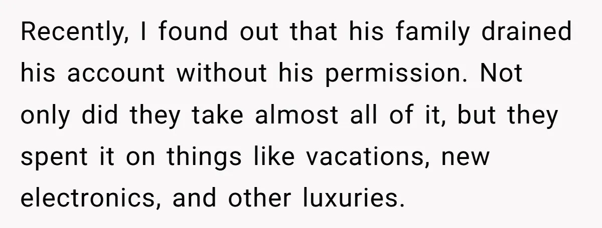 Recently, I found out that his family drained his account without his permission. Not only did they take almost all of it, but they spent it on things like vacations,...