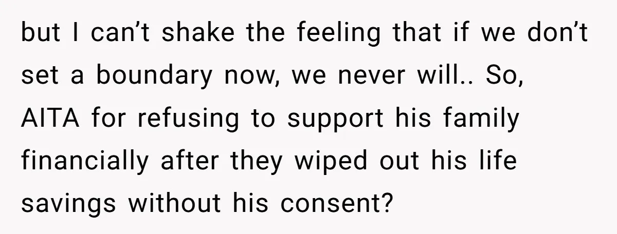 but I can’t shake the feeling that if we don’t set a boundary now, we never will.. So, AITA for refusing to support his family financially after they wiped out...