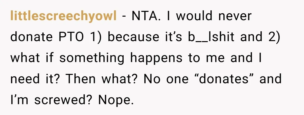 littlescreechyowl − NTA. I would never donate PTO 1) because it’s b__lshit and 2) what if something happens to me and I need it? Then what? No one “donates” and...