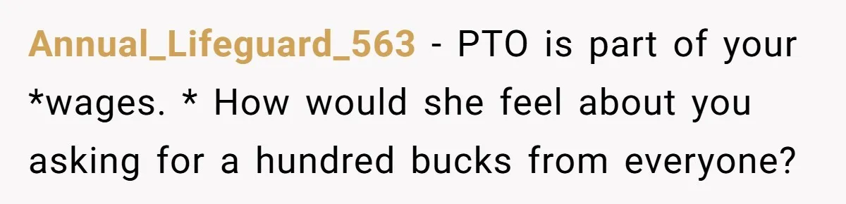 Annual_Lifeguard_563 − PTO is part of your *wages. * How would she feel about you asking for a hundred bucks from everyone?