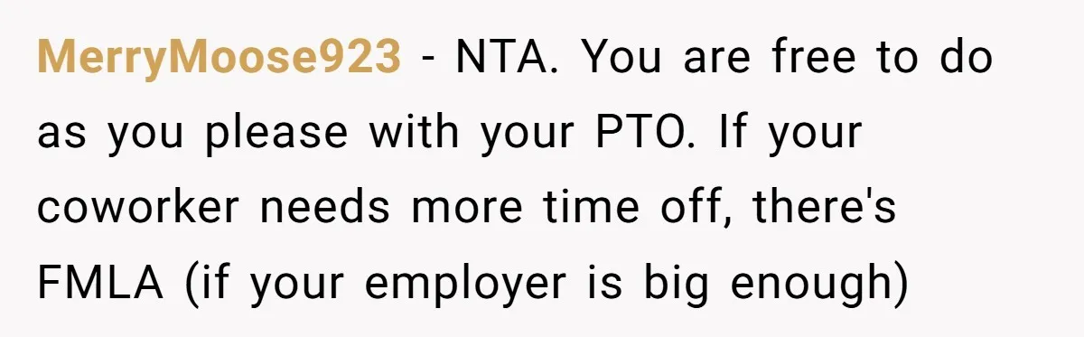 MerryMoose923 − NTA. You are free to do as you please with your PTO. If your coworker needs more time off, there's FMLA (if your employer is big enough)