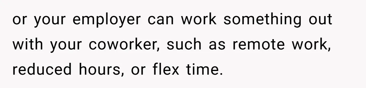 or your employer can work something out with your coworker, such as remote work, reduced hours, or flex time.