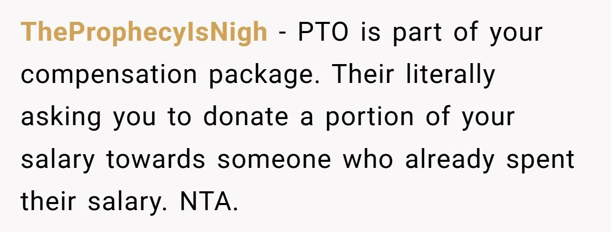 TheProphecyIsNigh − PTO is part of your compensation package. Their literally asking you to donate a portion of your salary towards someone who already spent their salary. NTA.