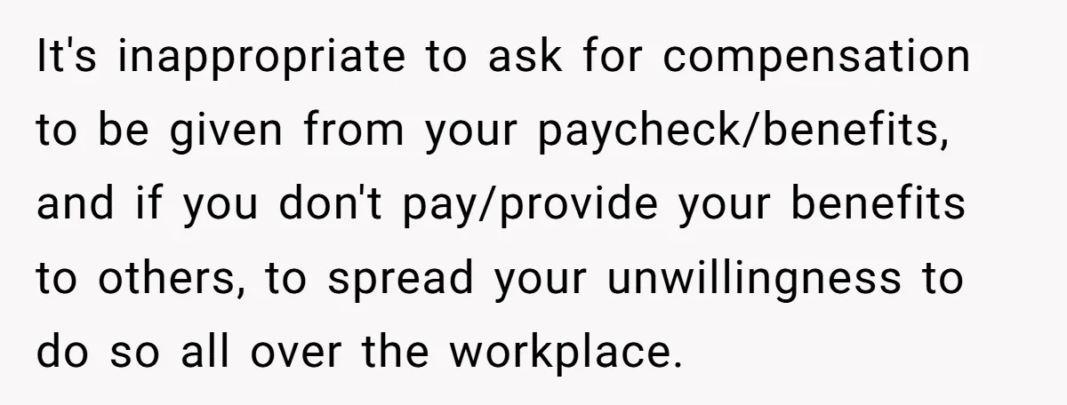 It's inappropriate to ask for compensation to be given from your paycheck/benefits, and if you don't pay/provide your benefits to others, to spread your unwillingness to do so all over...