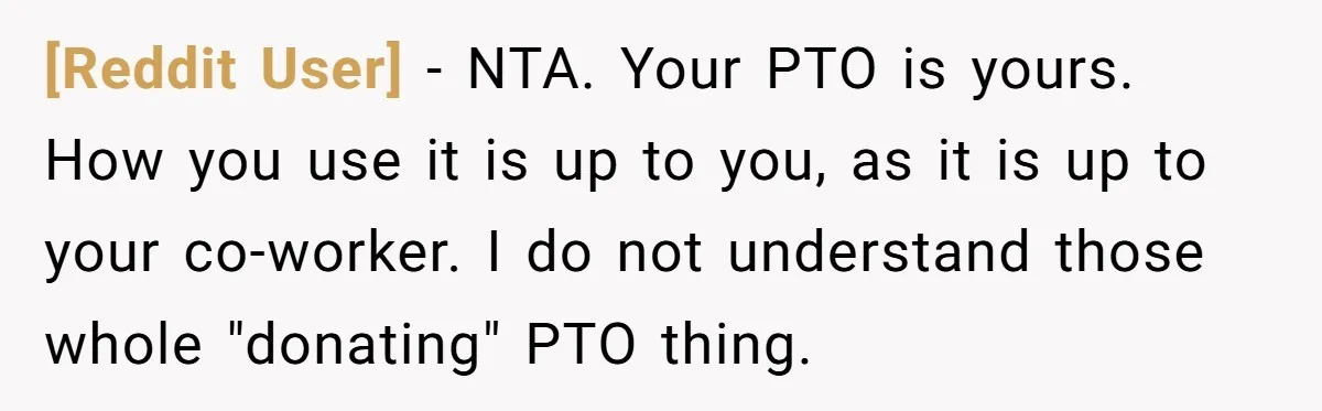 [Reddit User] − NTA. Your PTO is yours. How you use it is up to you, as it is up to your co-worker. I do not understand those whole "donating"...
