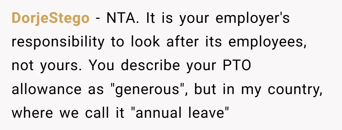 DorjeStego − NTA. It is your employer's responsibility to look after its employees, not yours. You describe your PTO allowance as "generous", but in my country, where we call it...