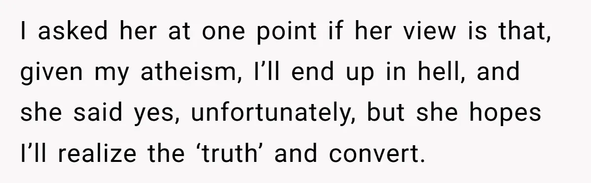 I asked her at one point if her view is that, given my atheism, I’ll end up in hell, and she said yes, unfortunately, but she hopes I’ll realize the...