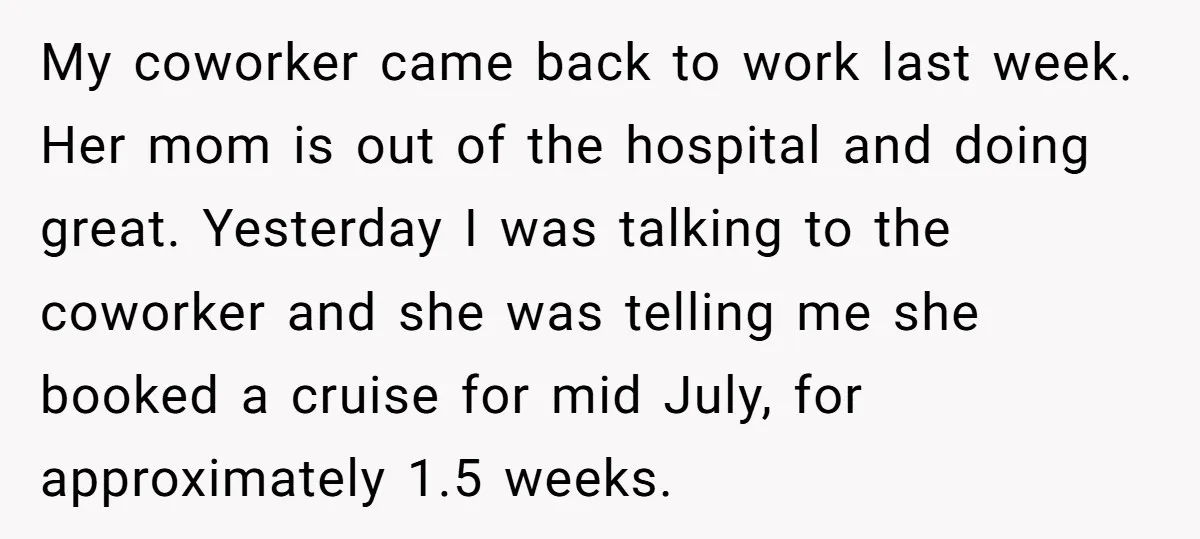 My coworker came back to work last week. Her mom is out of the hospital and doing great. Yesterday I was talking to the coworker and she was telling me...