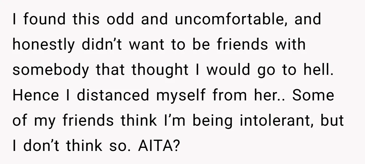 I found this odd and uncomfortable, and honestly didn’t want to be friends with somebody that thought I would go to hell. Hence I distanced myself from her.. Some of...