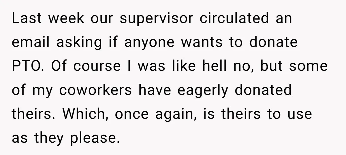 Last week our supervisor circulated an email asking if anyone wants to donate PTO. Of course I was like hell no, but some of my coworkers have eagerly donated theirs....