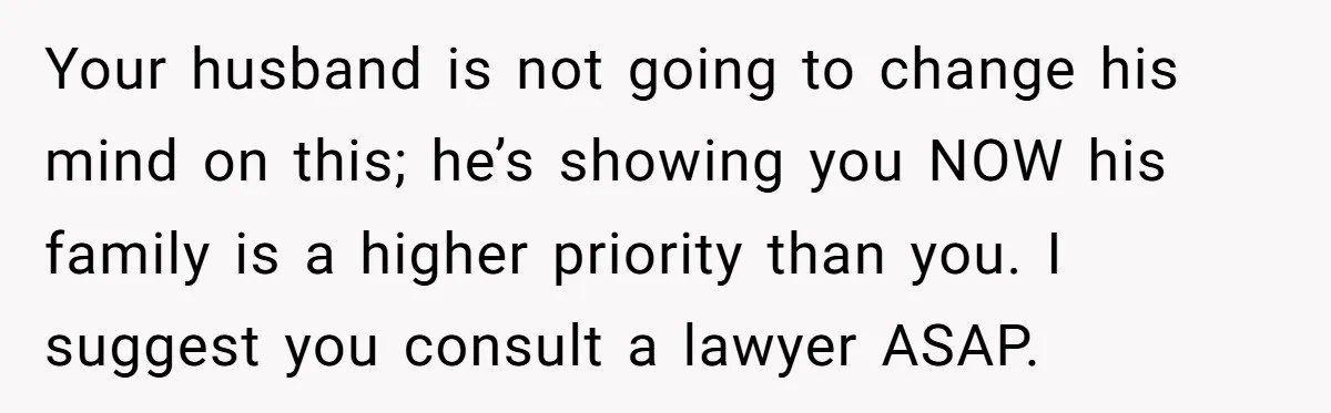 Your husband is not going to change his mind on this; he’s showing you NOW his family is a higher priority than you. I suggest you consult a lawyer ASAP.