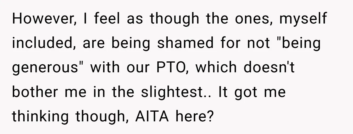 However, I feel as though the ones, myself included, are being shamed for not "being generous" with our PTO, which doesn't bother me in the slightest.. It got me thinking...