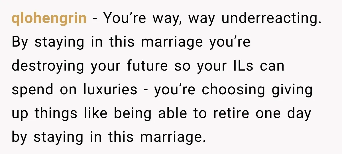 qlohengrin − You’re way, way underreacting. By staying in this marriage you’re destroying your future so your ILs can spend on luxuries - you’re choosing giving up things like being...