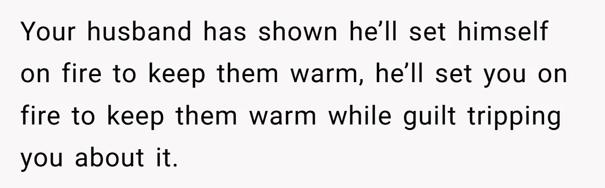 Your husband has shown he’ll set himself on fire to keep them warm, he’ll set you on fire to keep them warm while guilt tripping you about it.