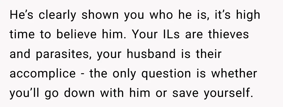 He’s clearly shown you who he is, it’s high time to believe him. Your ILs are thieves and parasites, your husband is their accomplice - the only question is whether...