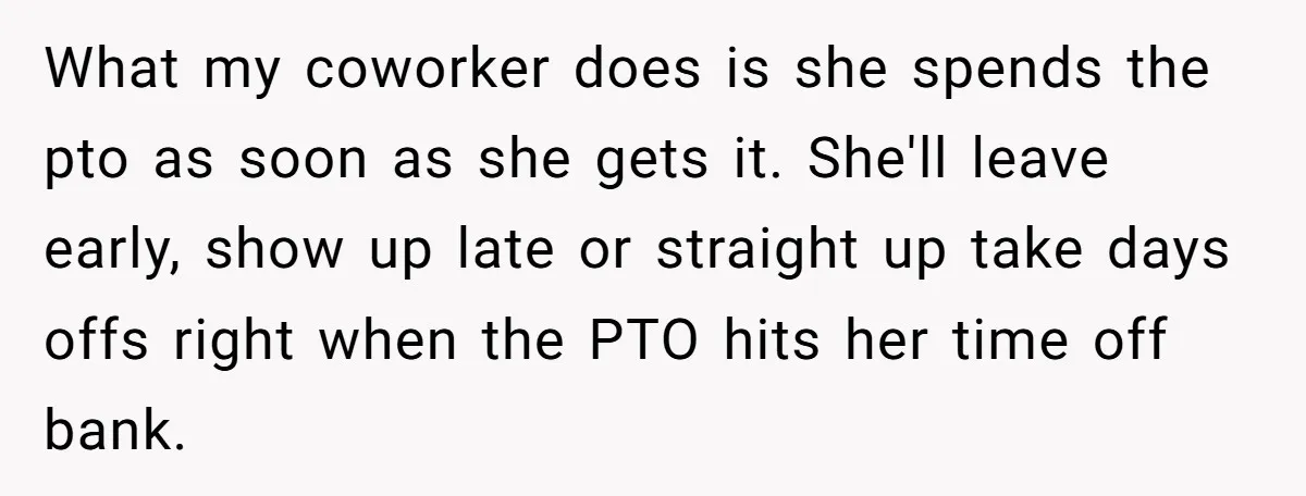 What my coworker does is she spends the pto as soon as she gets it. She'll leave early, show up late or straight up take days offs right when the...