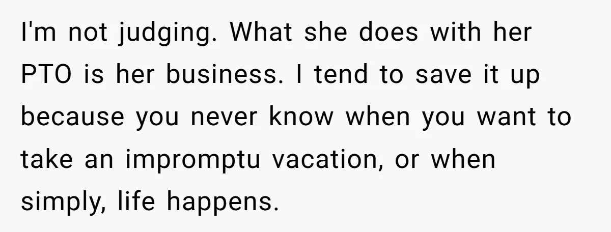 I'm not judging. What she does with her PTO is her business. I tend to save it up because you never know when you want to take an impromptu vacation,...