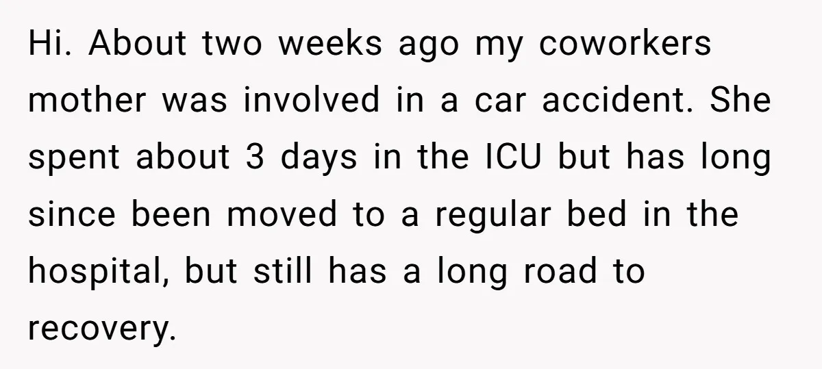 Hi. About two weeks ago my coworkers mother was involved in a car accident. She spent about 3 days in the ICU but has long since been moved to a...