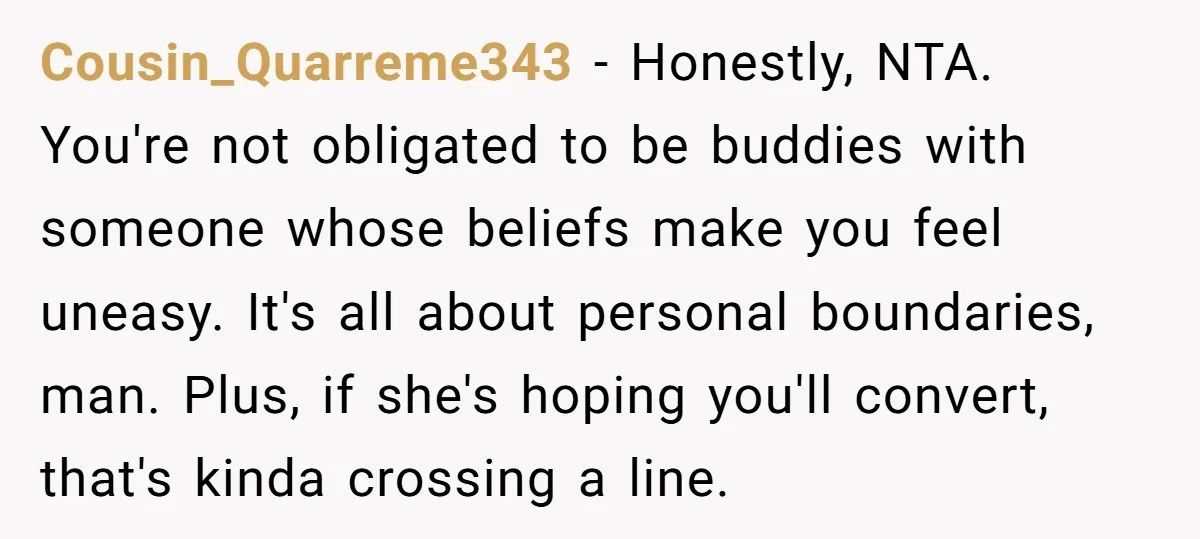 Cousin_Quarreme343 − Honestly, NTA. You're not obligated to be buddies with someone whose beliefs make you feel uneasy. It's all about personal boundaries, man. Plus, if she's hoping you'll convert,...