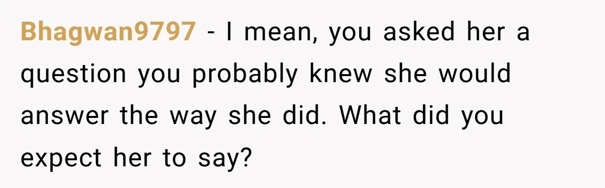 Bhagwan9797 − I mean, you asked her a question you probably knew she would answer the way she did. What did you expect her to say?