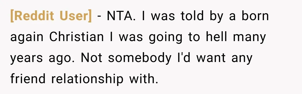 [Reddit User] − NTA. I was told by a born again Christian I was going to hell many years ago. Not somebody I'd want any friend relationship with.
