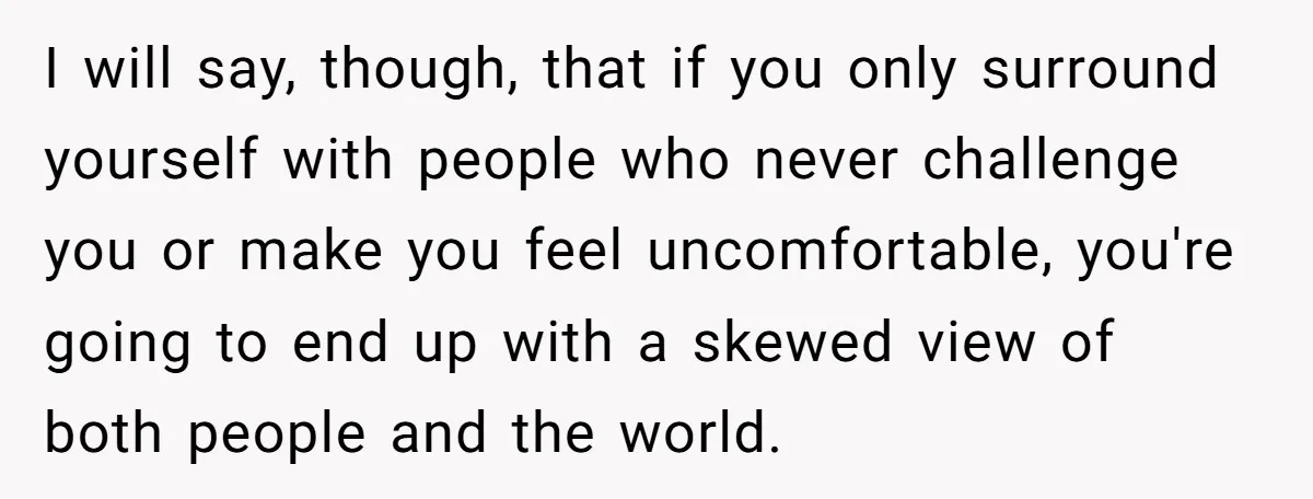 I will say, though, that if you only surround yourself with people who never challenge you or make you feel uncomfortable, you're going to end up with a skewed view...