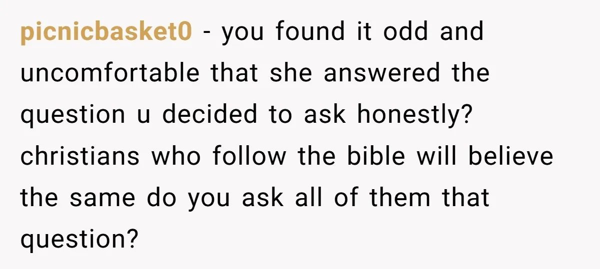 picnicbasket0 − you found it odd and uncomfortable that she answered the question u decided to ask honestly? christians who follow the bible will believe the same do you ask...