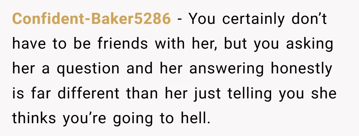 Confident-Baker5286 − You certainly don’t have to be friends with her, but you asking her a question and her answering honestly is far different than her just telling you she...
