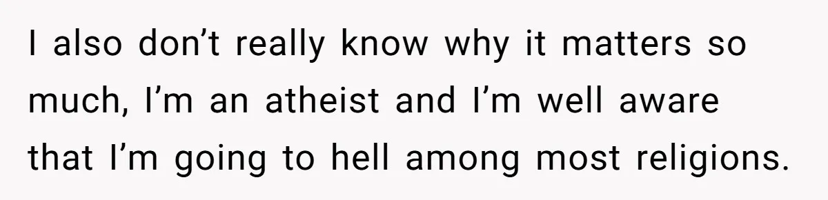 I also don’t really know why it matters so much, I’m an atheist and I’m well aware that I’m going to hell among most religions.