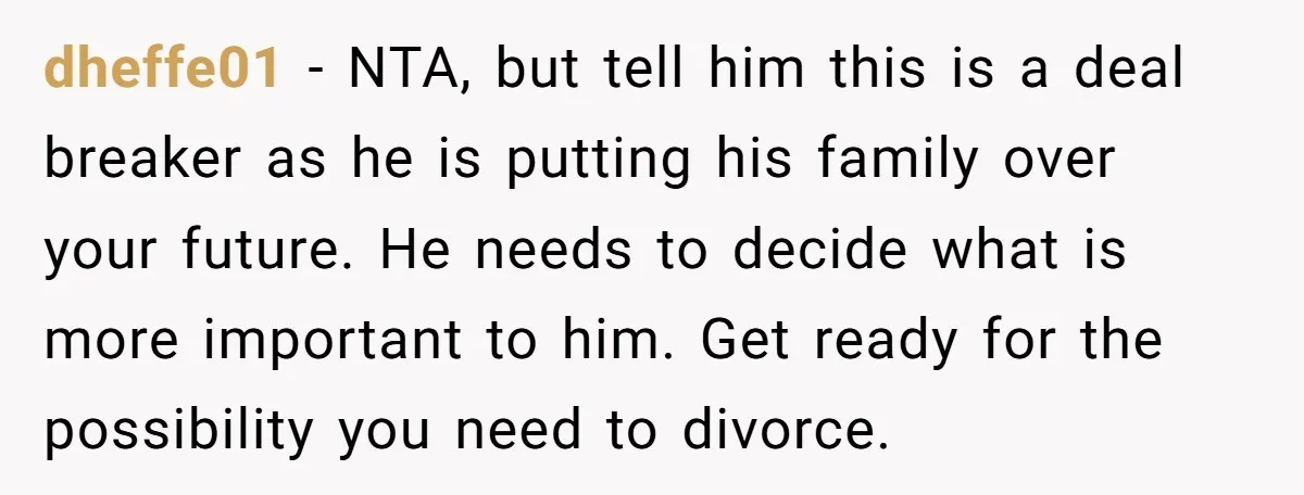 dheffe01 − NTA, but tell him this is a deal breaker as he is putting his family over your future. He needs to decide what is more important to him....