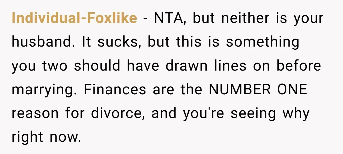 Individual-Foxlike − NTA, but neither is your husband. It sucks, but this is something you two should have drawn lines on before marrying. Finances are the NUMBER ONE reason for...
