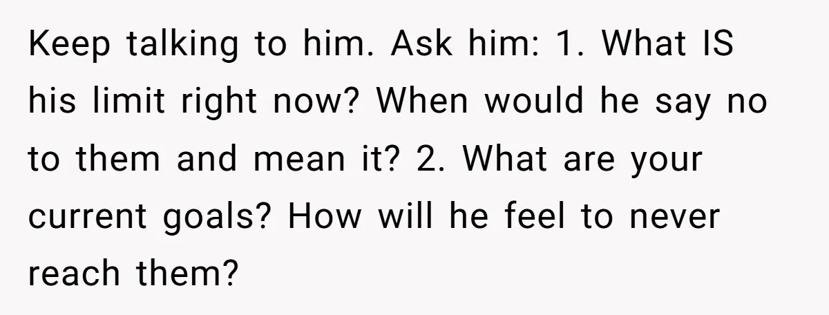 Keep talking to him. Ask him: 1. What IS his limit right now? When would he say no to them and mean it? 2. What are your current goals? How...