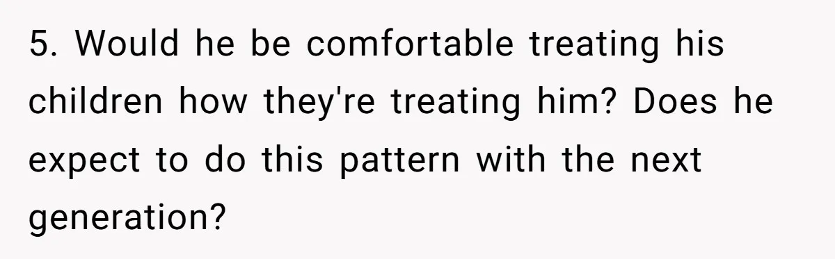 5. Would he be comfortable treating his children how they're treating him? Does he expect to do this pattern with the next generation?