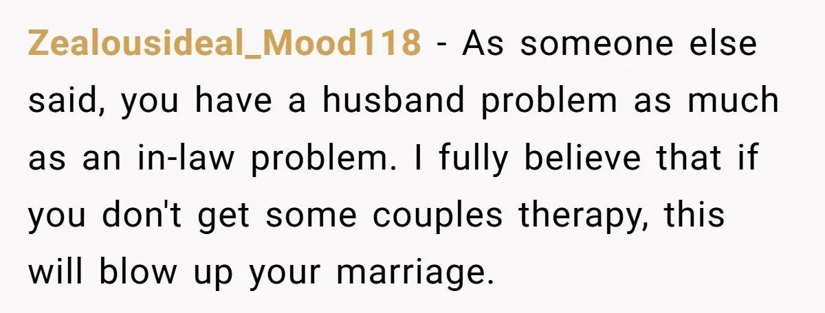 Zealousideal_Mood118 − As someone else said, you have a husband problem as much as an in-law problem. I fully believe that if you don't get some couples therapy, this will...